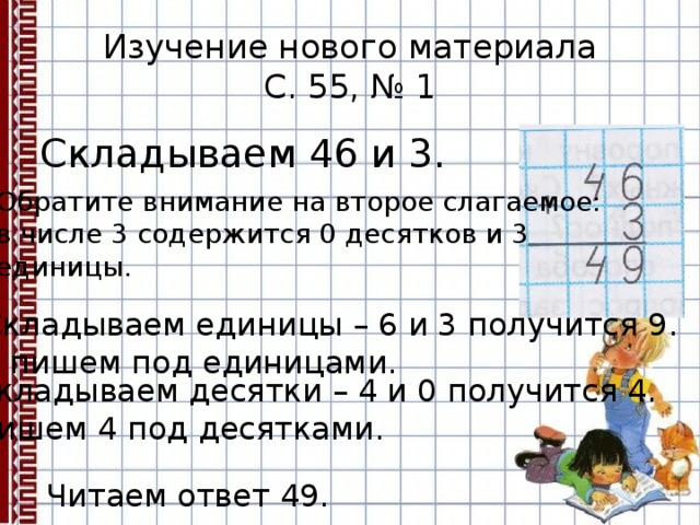 Изучение нового материала  С. 55, № 1 Складываем 46 и 3. Обратите внимание на второе слагаемое: в числе 3 содержится 0 десятков и 3 единицы. Складываем единицы – 6 и 3 получится 9. 9 пишем под единицами. Складываем десятки – 4 и 0 получится 4. Пишем 4 под десятками. Читаем ответ 49. 