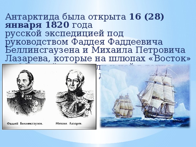 Антарктида была открыта  16 (28) января 1820 года  русской экспедицией под руководством Фаддея Фаддеевича Беллинсгаузена и Михаила Петровича Лазарева, которые на шлюпах «Восток» и «Мирный» подошли к ней в точке  69°21′ ю. ш. 2°14′ з. д. 
