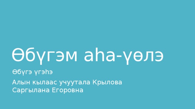 Өбүгэм аһа-үөлэ Өбүгэ үгэһэ Алын кылаас учуутала Крылова Саргылана Егоровна 