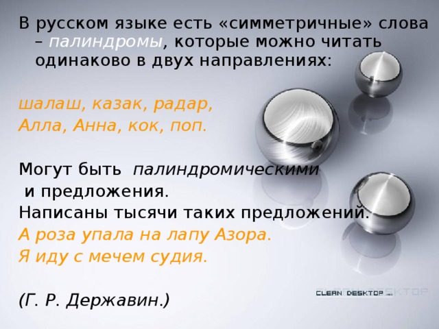 В русском языке есть «симметричные» слова –  палиндромы , которые можно читать одинаково в двух направлениях:  шалаш, казак, радар, Алла, Анна, кок, поп. Могут быть палиндромическими  и предложения. Написаны тысячи таких предложений. А роза упала на лапу Азора. Я иду с мечем судия.   (Г. Р. Державин.)  