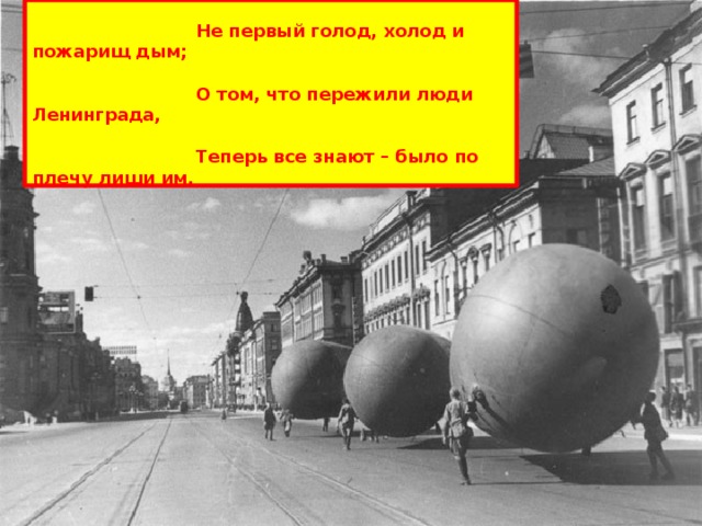  В истории – не первая осада,   Не первый голод, холод и пожарищ дым;   О том, что пережили люди Ленинграда,   Теперь все знают – было по плечу лиши им.   