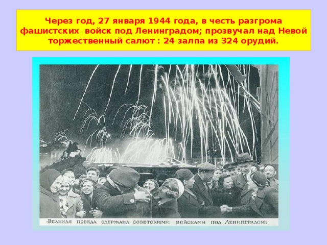 Через год, 27 января 1944 года, в честь разгрома фашистских войск под Ленинградом; прозвучал над Невой торжественный салют : 24 залпа из 324 орудий. 