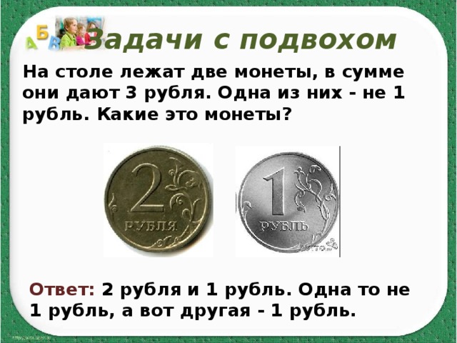 Задачи с подвохом На столе лежат две монеты, в сумме они дают 3 рубля. Одна из них - не 1 рубль. Какие это монеты?   Ответ: 2 рубля и 1 рубль. Одна то не 1 рубль, а вот другая - 1 рубль. 