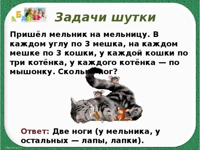 Задачи шутки Пришёл мельник на мельницу. В каждом углу по 3 мешка, на каждом мешке по 3 кошки, у каждой кошки по три котёнка, у каждого котёнка — по мышонку. Сколько ног?   Ответ: Две ноги (у мельника, у остальных — лапы, лапки). 