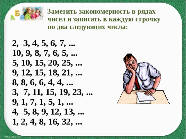  Заметить закономерность в рядах  чисел и записать в каждую строчку  по два следующих числа:  2, 3, 4, 5, 6, 7, ... 10, 9, 8, 7, 6, 5, ... 5, 10, 15, 20, 25, ... 9, 12, 15, 18, 21, ... 8, 8, 6, 6, 4, 4, ... 3, 7, 11, 15, 19, 23, ... 9, 1, 7, 1, 5, 1, ... 4, 5, 8, 9, 12, 13, ... 1, 2, 4, 8, 16, 32, ...  