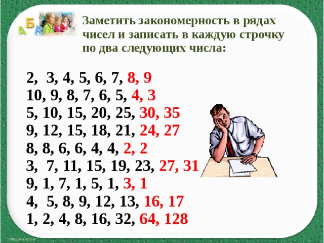  Заметить закономерность в рядах  чисел и записать в каждую строчку  по два следующих числа:  2, 3, 4, 5, 6, 7, 8, 9  10, 9, 8, 7, 6, 5, 4, 3 5, 10, 15, 20, 25, 30, 35  9, 12, 15, 18, 21, 24, 27 8, 8, 6, 6, 4, 4, 2, 2 3, 7, 11, 15, 19, 23, 27, 31 9, 1, 7, 1, 5, 1, 3, 1 4, 5, 8, 9, 12, 13, 16, 17 1, 2, 4, 8, 16, 32, 64, 128  