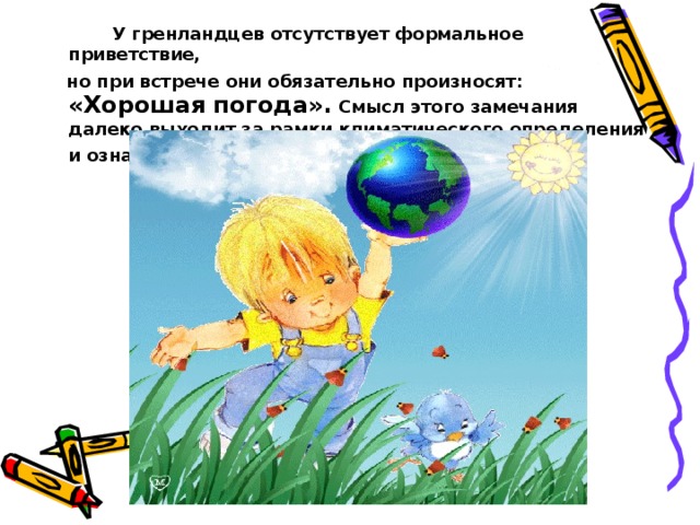  У гренландцев отсутствует формальное приветствие,  но при встрече они обязательно произносят: «Хорошая погода». Смысл этого замечания далеко выходит за рамки климатического определения и означает: «Мир прекрасен!» 