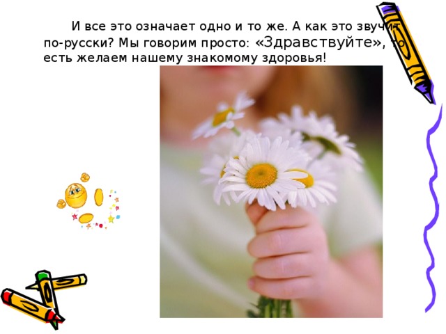   И все это означает одно и то же. А как это звучит по-русски? Мы говорим просто: «Здравствуйте», то есть желаем нашему знакомому здоровья! 