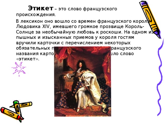     Этикет – это слово французского происхождения.  В лексикон оно вошло со времен французского короля Людовика XIV , имевшего громкое прозвище Король-Солнце за необычайную любовь к роскоши. На одном из пышных и изысканных приемов у короля гостям вручили карточки с перечислением некоторых обязательных правил поведения. От французского названия карточек-этикеток и произошло слово «этикет». 