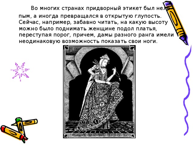   Во многих странах придворный этикет был неле-  пым, а иногда превращался в открытую глупость. Сейчас, например, забавно читать, на какую высоту можно было поднимать женщине подол платья, переступая порог, причем, дамы разного ранга имели неодинаковую возможность показать свои ноги. 
