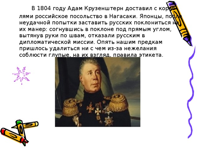   В 1804 году Адам Крузенштерн доставил с кораб-  лями российское посольство в Нагасаки. Японцы, после неудачной попытки заставить русских поклониться на их манер: согнувшись в поклоне под прямым углом, вытянув руки по швам, отказали русским в дипломатической миссии. Опять нашим предкам пришлось удалиться ни с чем из-за нежелания соблюсти глупые, на их взгляд, правила этикета. 