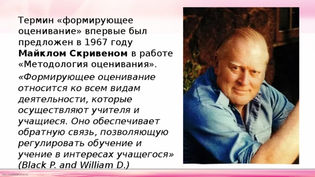 Термин «формирующее оценивание» впервые был предложен в 1967 году Майклом Скривеном в работе «Методология оценивания». «Формирующее оценивание относится ко всем видам деятельности, которые осуществляют учителя и учащиеся. Оно обеспечивает обратную связь, позволяющую регулировать обучение и учение в интересах учащегося» (Black P. and William D.) 