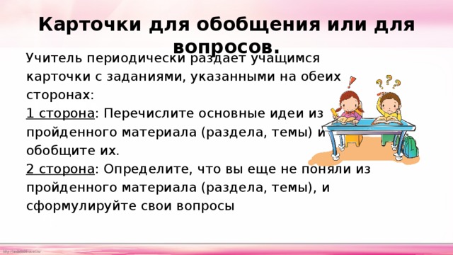 Карточки для обобщения или для вопросов.   Учитель периодически раздает учащимся карточки с заданиями, указанными на обеих сторонах: 1 сторона : Перечислите основные идеи из пройденного материала (раздела, темы) и обобщите их. 2 сторона : Определите, что вы еще не поняли из пройденного материала (раздела, темы), и сформулируйте свои вопросы 