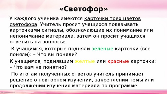 «Светофор» У каждого ученика имеются карточки трех цветов светофора . Учитель просит учащихся показывать карточками сигналы, обозначающие их понимание или непонимание материала, затем он просит учащихся ответить на вопросы:  К учащимся, которые подняли зеленые карточки  (все поняли): – Что вы поняли? К учащимся, поднявшим желтые или красные карточки: – Что вам не понятно?  По итогам полученных ответов учитель принимает решение о повторном изучении, закреплении темы или продолжении изучения материала по программе. 