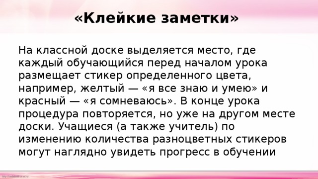 «Клейкие заметки» На классной доске выделяется место, где каждый обучающийся перед началом урока размещает стикер определенного цвета, например, желтый — «я все знаю и умею» и красный — «я сомневаюсь». В конце урока процедура повторяется, но уже на другом месте доски. Учащиеся (а также учитель) по изменению количества разноцветных стикеров могут наглядно увидеть прогресс в обучении 