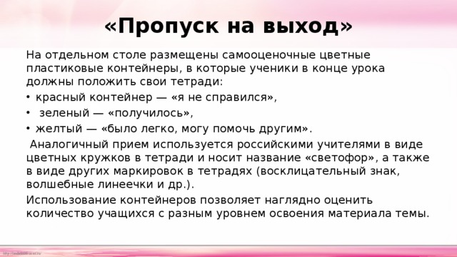 «Пропуск на выход» На отдельном столе размещены самооценочные цветные пластиковые контейнеры, в которые ученики в конце урока должны положить свои тетради: красный контейнер — «я не справился»,  зеленый — «получилось», желтый — «было легко, могу помочь другим».  Аналогичный прием используется российскими учителями в виде цветных кружков в тетради и носит название «светофор», а также в виде других маркировок в тетрадях (восклицательный знак, волшебные линеечки и др.). Использование контейнеров позволяет наглядно оценить количество учащихся с разным уровнем освоения материала темы. 
