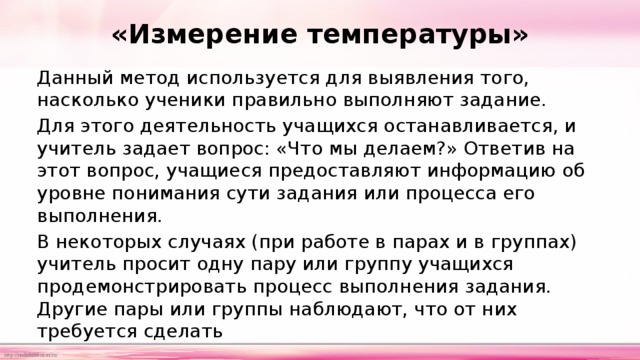 «Измерение температуры» Данный метод используется для выявления того, насколько ученики правильно выполняют задание. Для этого деятельность учащихся останавливается, и учитель задает вопрос: «Что мы делаем?» Ответив на этот вопрос, учащиеся предоставляют информацию об уровне понимания сути задания или процесса его выполнения. В некоторых случаях (при работе в парах и в группах) учитель просит одну пару или группу учащихся продемонстрировать процесс выполнения задания. Другие пары или группы наблюдают, что от них требуется сделать 