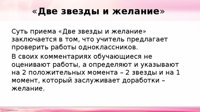 « Две звезды и желание » Суть приема «Две звезды и желание» заключается в том, что учитель предлагает проверить работы одноклассников. В своих комментариях обучающиеся не оценивают работы, а определяют и указывают на 2 положительных момента – 2 звезды и на 1 момент, который заслуживает доработки – желание. 