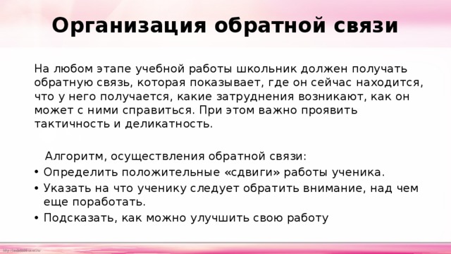 Организация обратной связи   На любом этапе учебной работы школьник должен получать обратную связь, которая показывает, где он сейчас находится, что у него получается, какие затруднения возникают, как он может с ними справиться. При этом важно проявить тактичность и деликатность.  Алгоритм, осуществления обратной связи: Определить положительные «сдвиги» работы ученика. Указать на что ученику следует обратить внимание, над чем еще поработать. Подсказать, как можно улучшить свою работу 
