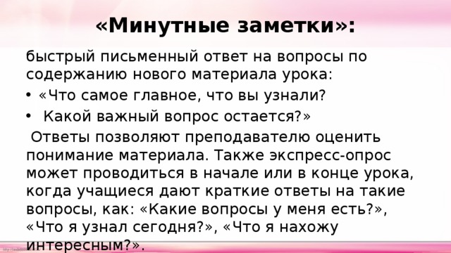 «Минутные заметки»: быстрый письменный ответ на вопросы по содержанию нового материала урока: «Что самое главное, что вы узнали?  Какой важный вопрос остается?»  Ответы позволяют преподавателю оценить понимание материала. Также экспресс-опрос может проводиться в начале или в конце урока, когда учащиеся дают краткие ответы на такие вопросы, как: «Какие вопросы у меня есть?», «Что я узнал сегодня?», «Что я нахожу интересным?». 