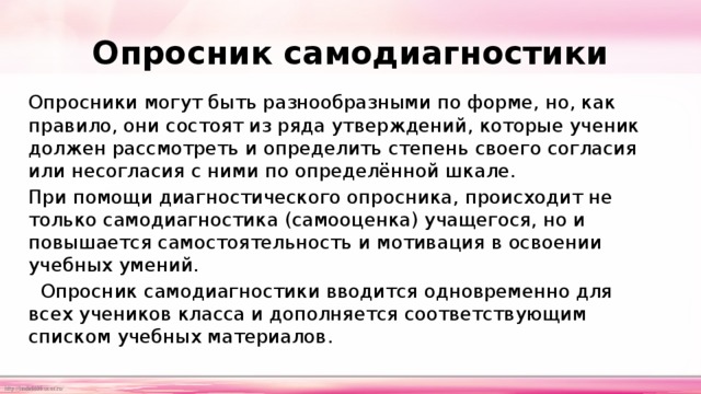 Опросник самодиагностики     Опросники могут быть разнообразными по форме, но, как правило, они состоят из ряда утверждений, которые ученик должен рассмотреть и определить степень своего согласия или несогласия с ними по определённой шкале. При помощи диагностического опросника, происходит не только самодиагностика (самооценка) учащегося, но и повышается самостоятельность и мотивация в освоении учебных умений.   Опросник самодиагностики вводится одновременно для всех учеников класса и дополняется соответствующим списком учебных материалов. 