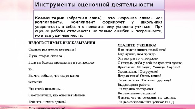 Инструменты оценочной деятельности   Комментарии (обратная связь) - это «хорошие слова» или комплименты. Комплимент формирует у школьника уверенность в себе, что помогает ему успешно учиться. При оценке работы отмечаются не только ошибки и погрешности, но и все удачные места. НЕДОПУСТИМЫЕ ВЫСКАЗЫВАНИЯ Сколько раз можно повторять! Я уже сто раз сказала… Если ты будешь продолжать в том же духе, то... Вы что, забыли, что скоро конец четверти… Что с тебя возьмешь… Смотри лучше, как отвечает Иванов. Тебе что, нечего делать? Мое терпение лопнуло! ХВАЛИТЕ УЧЕНИКА! Я не видела ничего подобного! Ещё лучше, чем прежде. Это как раз то, что нужно. С каждым днём у тебя получается лучше. Прекрасно! Молодец! Умница! Хорошо! Удивительно! Остроумно! Несравненно! Очень точно! Ты увлек всех. Ты помог другому! Выдающаяся работа! Ты хорошо постарался! Великолепное открытие! Я знала, что ты сможешь это сделать. Ты добился большого успеха! И Т.Д. 