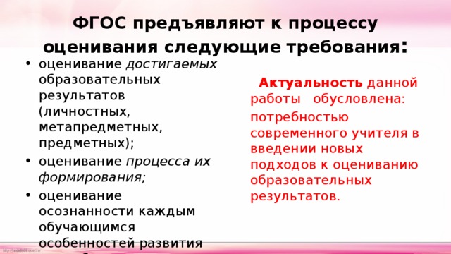 ФГОС предъявляют к процессу оценивания следующие требования : оценивание достигаемых образовательных результатов (личностных, метапредметных, предметных); оценивание процесса их формирования; оценивание осознанности каждым обучающимся особенностей развития его собственного процесса обучения    Актуальность  данной работы обусловлена: потребностью современного учителя в введении новых подходов к оцениванию образовательных результатов. 
