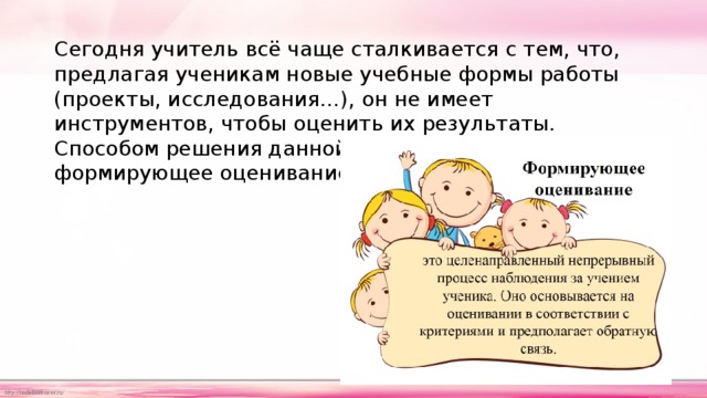 Сегодня учитель всё чаще сталкивается с тем, что, предлагая ученикам новые учебные формы работы (проекты, исследования…), он не имеет инструментов, чтобы оценить их результаты. Способом решения данной проблемы становится формирующее оценивание. 