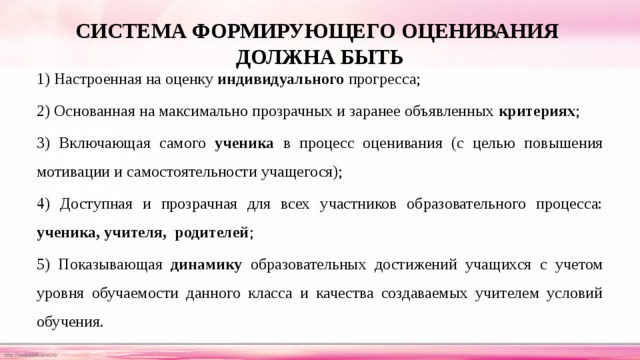 СИСТЕМА ФОРМИРУЮЩЕГО ОЦЕНИВАНИЯ  ДОЛЖНА БЫТЬ 1) Настроенная на оценку индивидуального прогресса; 2) Основанная на максимально прозрачных и заранее объявленных критериях ; 3) Включающая самого ученика в процесс оценивания (с целью повышения мотивации и самостоятельности учащегося); 4) Доступная и прозрачная для всех участников образовательного процесса: ученика, учителя, родителей ; 5) Показывающая динамику образовательных достижений учащихся с учетом уровня обучаемости данного класса и качества создаваемых учителем условий обучения. 