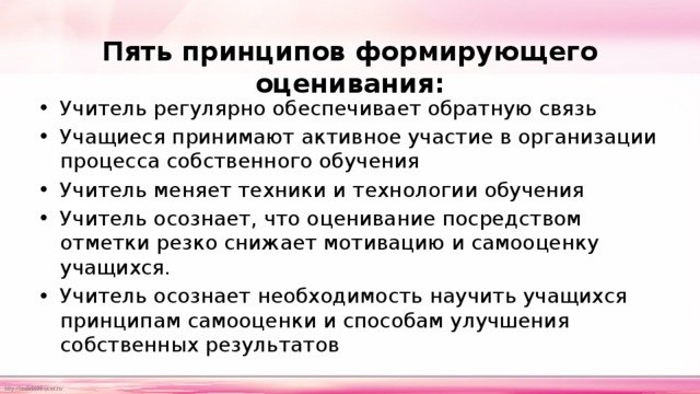 Пять принципов формирующего оценивания:   Учитель регулярно обеспечивает обратную связь Учащиеся принимают активное участие в организации процесса собственного обучения Учитель меняет техники и технологии обучения Учитель осознает, что оценивание посредством отметки резко снижает мотивацию и самооценку учащихся. Учитель осознает необходимость научить учащихся принципам самооценки и способам улучшения собственных результатов 