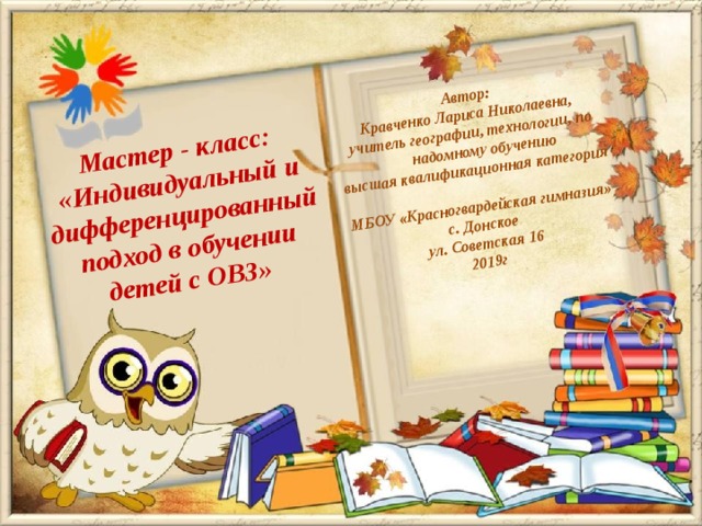 Автор: Кравченко Лариса Николаевна, учитель географии, технологии, по надомному обучению высшая квалификационная категория  МБОУ «Красногвардейская гимназия» с. Донское ул. Советская 16 2019г Мастер - класс: «Индивидуальный и дифференцированный подход в обучении детей с ОВЗ»  