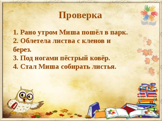 Проверка 1. Рано утром Миша пошёл в парк. 2. Облетела листва с кленов и берез. 3. Под ногами пёстрый ковёр. 4. Стал Миша собирать листья. 