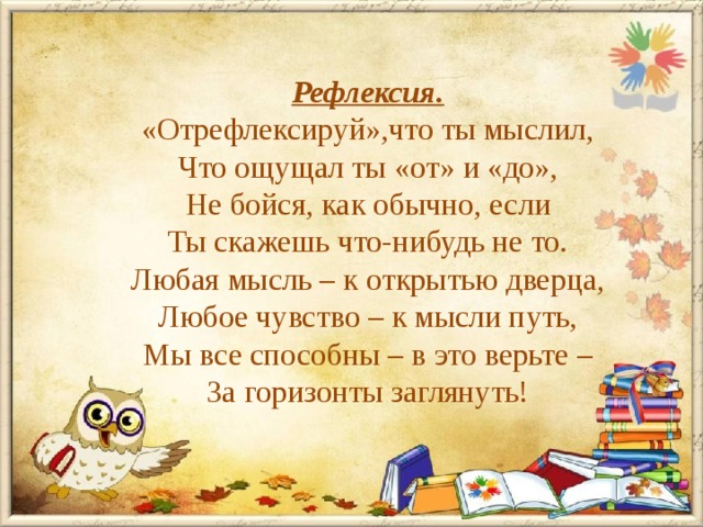 Рефлексия. «Отрефлексируй»,что ты мыслил, Что ощущал ты «от» и «до», Не бойся, как обычно, если Ты скажешь что-нибудь не то. Любая мысль – к открытью дверца, Любое чувство – к мысли путь, Мы все способны – в это верьте – За горизонты заглянуть! 