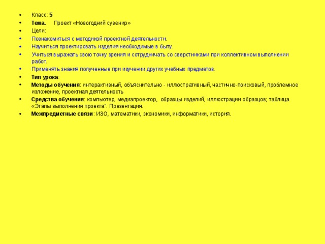 Класс: 5 Тема. Проект «Новогодний сувенир» Цели: Познакомиться с методикой проектной деятельности. Научиться проектировать изделия необходимые в быту. Учиться выражать свою точку зрения и сотрудничать со сверстниками при коллективном выполнении работ. Применять знания полученные при изучении других учебных предметов. Тип урока : Методы обучения : интерактивный, объяснительно - иллюстративный, частично-поисковый, проблемное изложение, проектная деятельность Средства обучения : компьютер, медиапроектор, образцы изделий, иллюстрации образцов; таблица «Этапы выполнения проекта