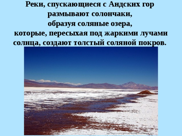 Реки, спускающиеся с Андских гор размывают солончаки, образуя соляные озера, которые, пересыхая под жаркими лучами солнца, создают толстый соляной покров.  