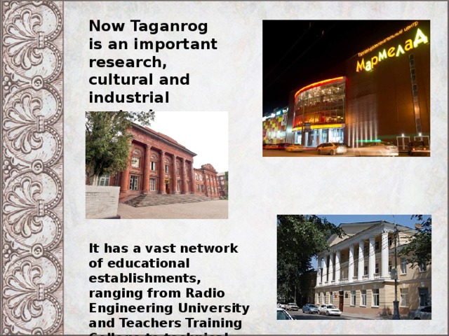 Now Taganrog is an important research, cultural and industrial center in Southern Russia. It has a vast network of educational establishments, ranging from Radio Engineering University and Teachers Training College to technical and vocational lyceums and high schools. 