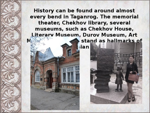 History can be found around almost every bend in Taganrog. The memorial theater, Chekhov library, several museums, such as Chekhov House, Literary Museum, Durov Museum, Art Museum and other stand as hallmarks of the Russian culture. 