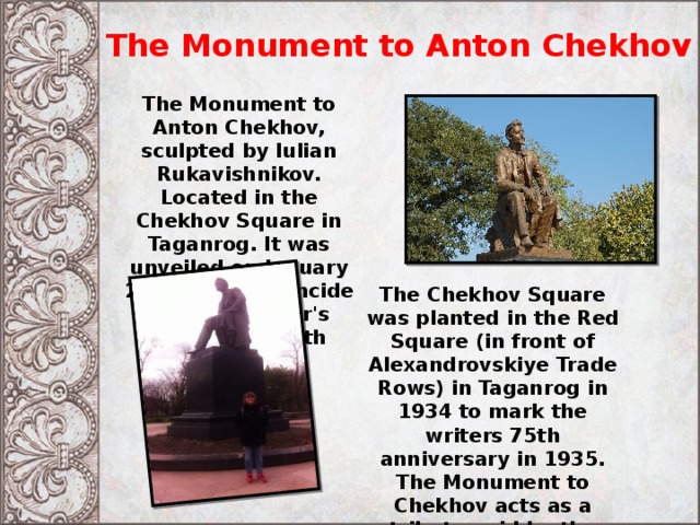 The Monument to Anton Chekhov The Monument to Anton Chekhov, sculpted by Iulian Rukavishnikov. Located in the Chekhov Square in Taganrog. It was unveiled on January 29, 1960, to coincide with the writer's centennial birth anniversary. The Chekhov Square was planted in the Red Square (in front of Alexandrovskiye Trade Rows) in Taganrog in 1934 to mark the writers 75th anniversary in 1935. The Monument to Chekhov acts as a tribute paid by the people of Taganrog to their most renowned fellow townsman. 