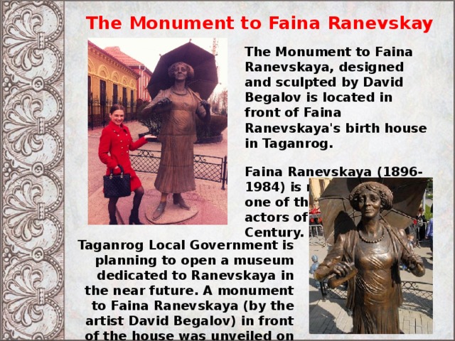 The Monument to Faina Ranevskay The Monument to Faina Ranevskaya, designed and sculpted by David Begalov is located in front of Faina Ranevskaya's birth house in Taganrog. Faina Ranevskaya (1896-1984) is recognized as one of the greatest comic actors of the 20th Century. Taganrog Local Government is planning to open a museum dedicated to Ranevskaya in the near future. A monument to Faina Ranevskaya (by the artist David Begalov) in front of the house was unveiled on May 16, 2008 
