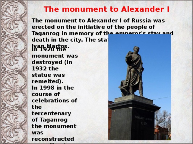 The monument to Alexander I The monument to Alexander I of Russia was erected on the initiative of the people of Taganrog in memory of the emperor's stay and death in the city. The statue was sculpted by Ivan Martos. In 1920 the monument was destroyed (in 1932 the statue was remelted). In 1998 in the course of celebrations of the tercentenary of Taganrog the monument was reconstructed according to original plans at the same place. The reconstruction was financed by the Rossiyskiy Kredit Bank. 