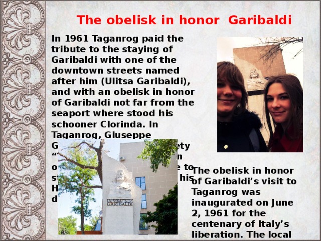 The obelisk in honor Garibaldi In 1961 Taganrog paid the tribute to the staying of Garibaldi with one of the downtown streets named after him (Ulitsa Garibaldi), and with an obelisk in honor of Garibaldi not far from the seaport where stood his schooner Clorinda. In Taganrog, Giuseppe Garibaldi joined the society “Young Italy” and took an oath of dedicating his life to struggle for liberation of his Homeland from Austrian dominance. The obelisk in honor of Garibaldi’s visit to Taganrog was inaugurated on June 2, 1961 for the centenary of Italy’s liberation. The local artist Yakovenko realized the project of the monument. 