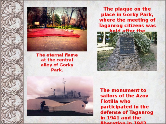 The plaque on the place in Gorky Park, where the meeting of Taganrog citizens was held after the liberation of Taganrog on August 31,1943. The eternal flame at the central alley of Gorky Park. The monument to sailors of the Azov Flotilla who participated in the defense of Taganrog in 1941 and the liberation in 1943. Inaugurated in May 1975. 