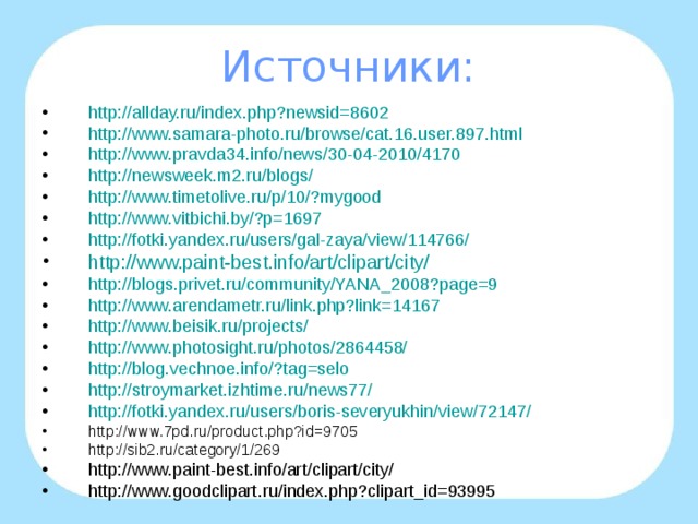 Источники: http://allday.ru/index.php?newsid=8602 http :// www.samara-photo.ru / browse /cat.16.user.897.html http://www.pravda34.info/news/30-04-2010/4170 http://newsweek.m2.ru/blogs/ http :// www.timetolive.ru /p/10/? mygood http :// www.vitbichi.by /?p=1697 http://fotki.yandex.ru/users/gal-zaya/view/114766/ http://www.paint-best.info/art/clipart/city/ http://blogs.privet.ru/community/YANA_2008?page=9 http :// www.arendametr.ru /link.php?link=14167 http :// www.beisik.ru / projects /  http :// www.photosight.ru / photos /2864458/  http :// blog.vechnoe.info /? tag=selo http :// stroymarket.izhtime.ru /news77/ http :// fotki.yandex.ru / users / boris-severyukhin / view /72147/  http://www.7pd.ru/product.php?id=9705 http://sib2.ru/category/1/269 http://www.paint-best.info/art/clipart/city/ http://www.goodclipart.ru/index.php?clipart_id=93995   