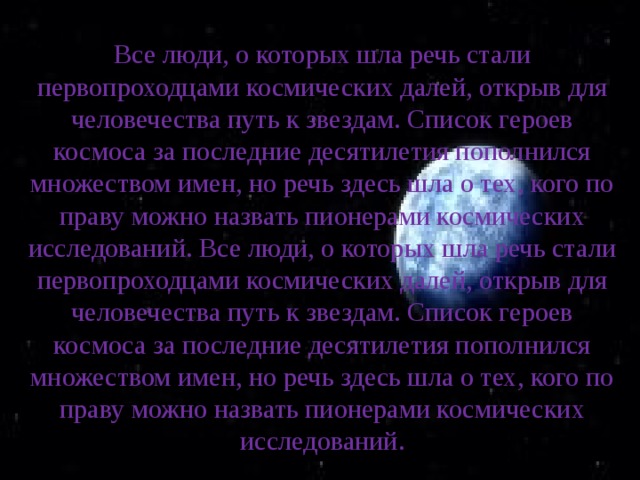 Все люди, о которых шла речь стали первопроходцами космических далей, открыв для человечества путь к звездам. Список героев космоса за последние десятилетия пополнился множеством имен, но речь здесь шла о тех, кого по праву можно назвать пионерами космических исследований. Все люди, о которых шла речь стали первопроходцами космических далей, открыв для человечества путь к звездам. Список героев космоса за последние десятилетия пополнился множеством имен, но речь здесь шла о тех, кого по праву можно назвать пионерами космических исследований. 