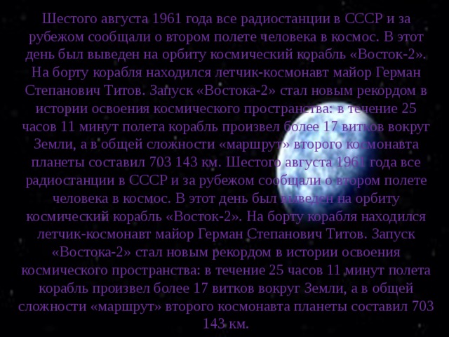 Шестого августа 1961 года все радиостанции в СССР и за рубежом сообщали о втором полете человека в космос. В этот день был выведен на орбиту космический корабль «Восток-2». На борту корабля находился летчик-космонавт майор Герман Степанович Титов. Запуск «Востока-2» стал новым рекордом в истории освоения космического пространства: в течение 25 часов 11 минут полета корабль произвел более 17 витков вокруг Земли, а в общей сложности «маршрут» второго космонавта планеты составил 703 143 км. Шестого августа 1961 года все радиостанции в СССР и за рубежом сообщали о втором полете человека в космос. В этот день был выведен на орбиту космический корабль «Восток-2». На борту корабля находился летчик-космонавт майор Герман Степанович Титов. Запуск «Востока-2» стал новым рекордом в истории освоения космического пространства: в течение 25 часов 11 минут полета корабль произвел более 17 витков вокруг Земли, а в общей сложности «маршрут» второго космонавта планеты составил 703 143 км. 