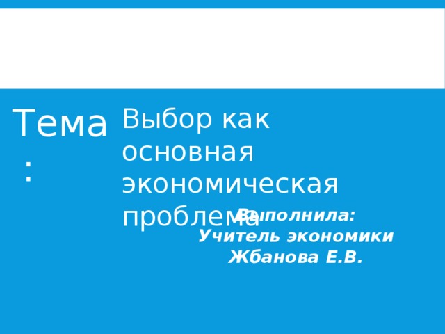 Тема: Выбор как основная экономическая проблема Выполнила: Учитель экономики Жбанова Е.В. 