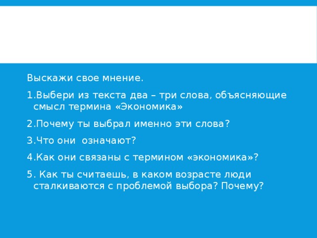 Выскажи свое мнение. 1.Выбери из текста два – три слова, объясняющие смысл термина «Экономика» 2.Почему ты выбрал именно эти слова? 3.Что они означают? 4.Как они связаны с термином «экономика»? 5. Как ты считаешь, в каком возрасте люди сталкиваются с проблемой выбора? Почему? 