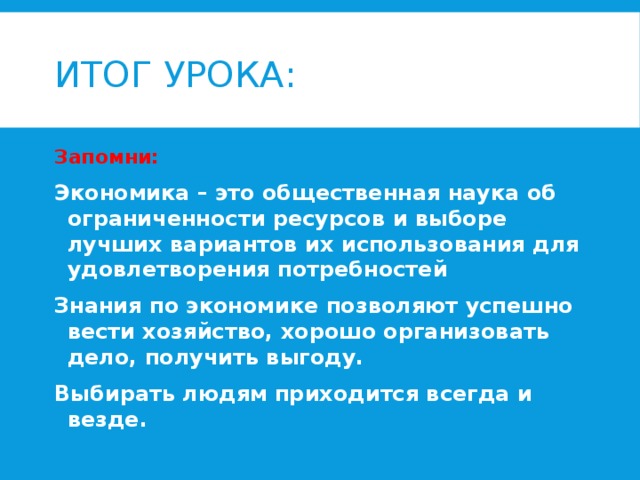 Итог урока: Запомни: Экономика – это общественная наука об ограниченности ресурсов и выборе лучших вариантов их использования для удовлетворения потребностей Знания по экономике позволяют успешно вести хозяйство, хорошо организовать дело, получить выгоду. Выбирать людям приходится всегда и везде. 