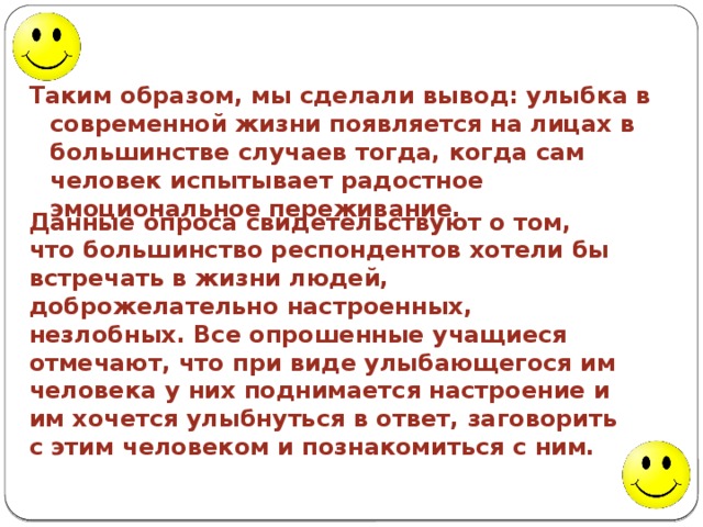 Таким образом, мы сделали вывод: улыбка в современной жизни появляется на лицах в большинстве случаев тогда, когда сам человек испытывает радостное эмоциональное переживание. Данные опроса свидетельствуют о том, что большинство респондентов хотели бы встречать в жизни людей, доброжелательно настроенных, незлобных. Все опрошенные учащиеся отмечают, что при виде улыбающегося им человека у них поднимается настроение и им хочется улыбнуться в ответ, заговорить с этим человеком и познакомиться с ним. 