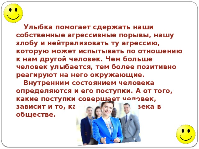 Улыбка помогает сдержать наши собственные агрессивные порывы, нашу злобу и нейтрализовать ту агрессию, которую может испытывать по отношению к нам другой человек. Чем больше человек улыбается, тем более позитивно реагируют на него окружающие. Внутренним состоянием человека определяются и его поступки. А от того, какие поступки совершает человек, зависит и то, каким видят человека в обществе. 